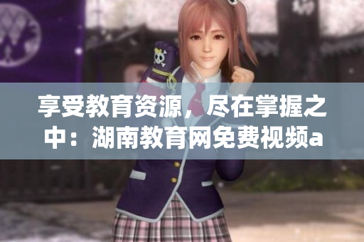 享受教育資源，盡在掌握之中：湖南教育網(wǎng)免費(fèi)視頻app下載安裝指南