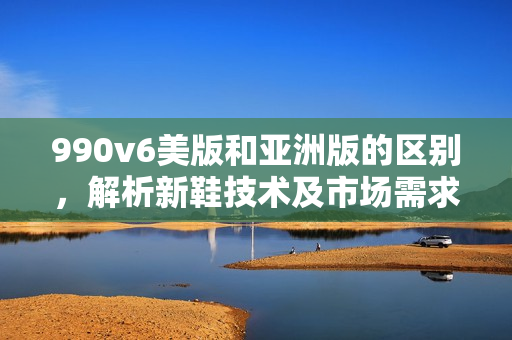 990v6美版和亞洲版的區(qū)別，解析新鞋技術(shù)及市場(chǎng)需求