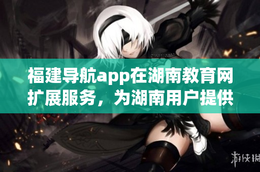福建導(dǎo)航app在湖南教育網(wǎng)擴展服務(wù)，為湖南用戶提供更多教育資源