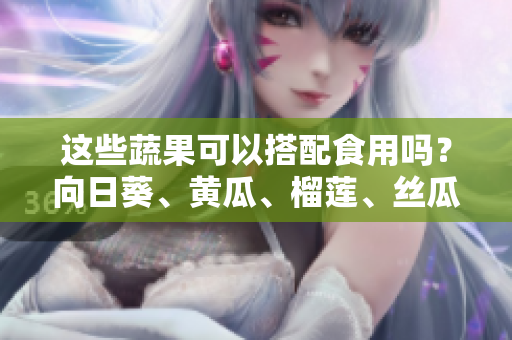 這些蔬果可以搭配食用嗎？向日葵、黃瓜、榴蓮、絲瓜的組合是否健康？