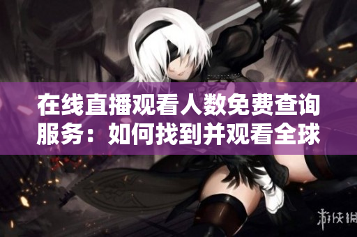 在線直播觀看人數(shù)免費(fèi)查詢服務(wù)：如何找到并觀看全球各大網(wǎng)站直播？