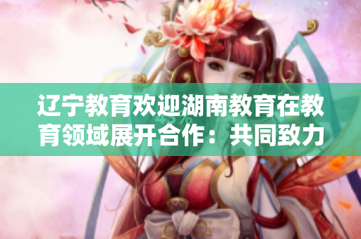 遼寧教育歡迎湖南教育在教育領(lǐng)域展開合作：共同致力于教育事業(yè)的發(fā)展