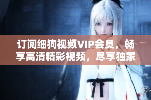 訂閱細(xì)狗視頻VIP會員，暢享高清精彩視頻，盡享獨家特權(quán)和優(yōu)惠活動