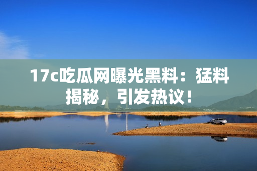 17c吃瓜網(wǎng)曝光黑料：猛料揭秘，引發(fā)熱議！
