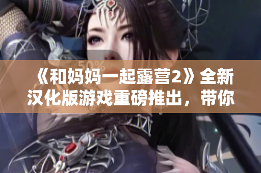 《和媽媽一起露營2》全新漢化版游戲重磅推出，帶你重返戶外大自然！