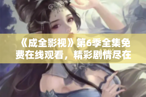 《成全影視》第6季全集免費(fèi)在線觀看，精彩劇情盡在成全影視官網(wǎng)