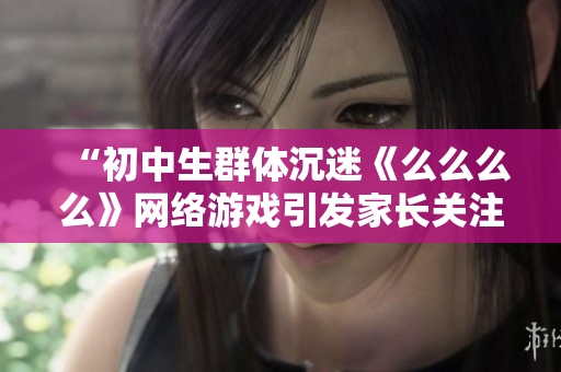 “初中生群體沉迷《么么么么》網(wǎng)絡(luò)游戲引發(fā)家長關(guān)注，專家表示應(yīng)提高網(wǎng)絡(luò)安全意識”