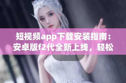 短視頻app下載安裝指南：安卓版f2代全新上線，輕松享受精彩視頻創(chuàng)作與分享