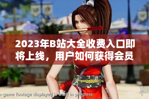 2023年B站大全收費(fèi)入口即將上線，用戶如何獲得會(huì)員權(quán)限？