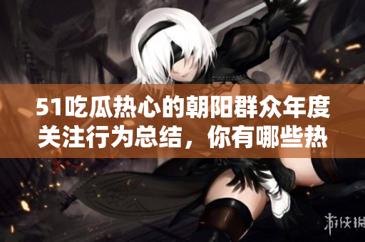 51吃瓜熱心的朝陽群眾年度關(guān)注行為總結(jié)，你有哪些熱門話題上熱心跟進？