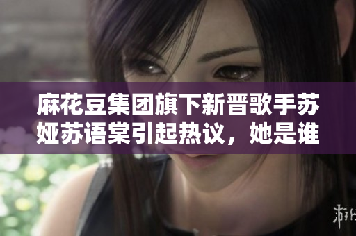 麻花豆集團(tuán)旗下新晉歌手蘇婭蘇語(yǔ)棠引起熱議，她是誰(shuí)？
