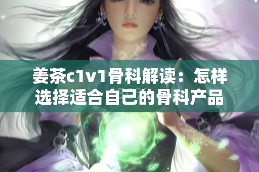 姜茶c1v1骨科解讀：怎樣選擇適合自己的骨科產(chǎn)品
