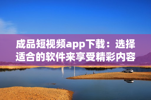 成品短視頻app下載：選擇適合的軟件來享受精彩內(nèi)容