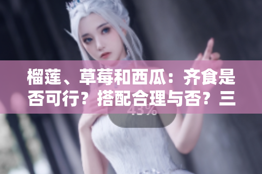 榴蓮、草莓和西瓜：齊食是否可行？搭配合理與否？三種水果能否同時享用？