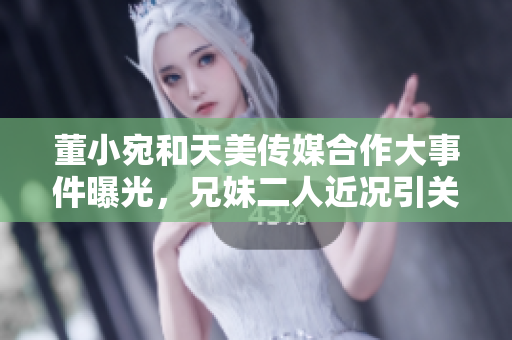 董小宛和天美傳媒合作大事件曝光，兄妹二人近況引關(guān)注