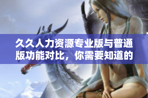 久久人力資源專(zhuān)業(yè)版與普通版功能對(duì)比，你需要知道的所有差異
