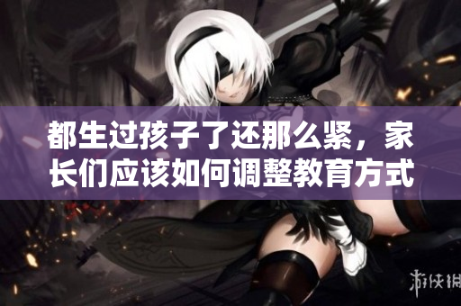 都生過孩子了還那么緊，家長(zhǎng)們應(yīng)該如何調(diào)整教育方式？