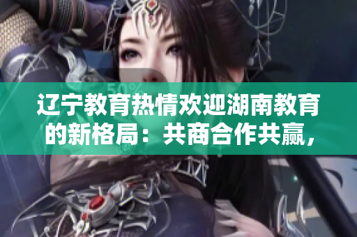 遼寧教育熱情歡迎湖南教育的新格局：共商合作共贏，攜手共創(chuàng)教育發(fā)展新篇章