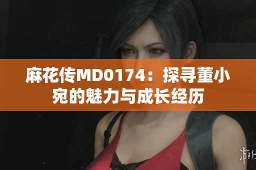 麻花傳MD0174：探尋董小宛的魅力與成長(zhǎng)經(jīng)歷