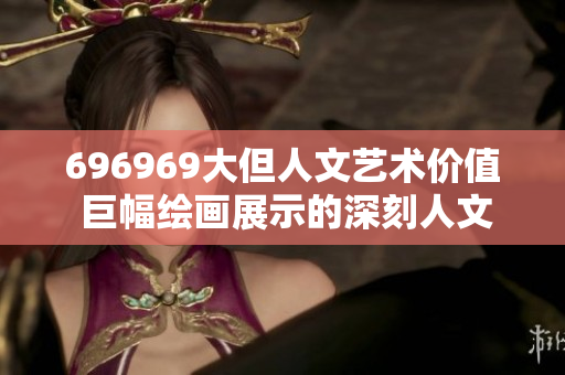 696969大但人文藝術價值 巨幅繪畫展示的深刻人文內(nèi)涵