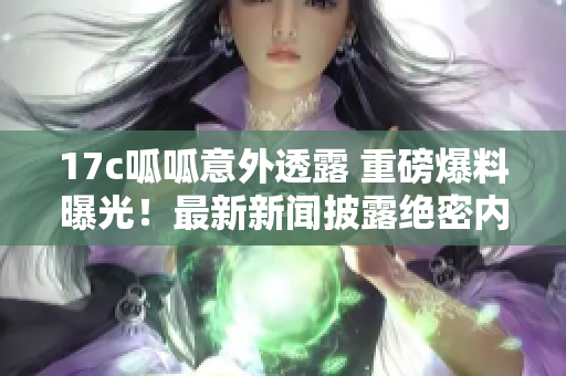 17c呱呱意外透露 重磅爆料曝光！最新新聞披露絕密內(nèi)幕，引爆行業(yè)關(guān)注！