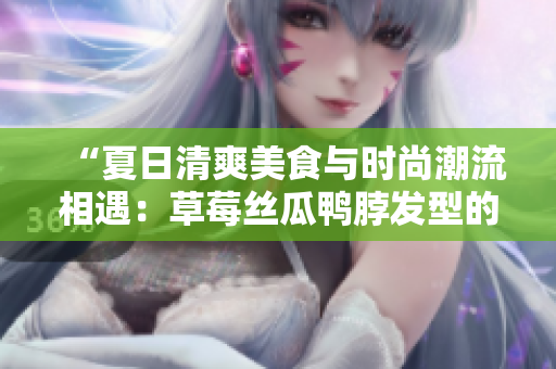 “夏日清爽美食與時尚潮流相遇：草莓絲瓜鴨脖發(fā)型的獨特魅力”