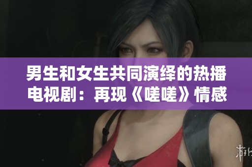 男生和女生共同演繹的熱播電視?。涸佻F(xiàn)《嗟嗟》情感糾葛