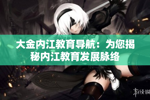 大金內(nèi)江教育導(dǎo)航：為您揭秘內(nèi)江教育發(fā)展脈絡(luò)