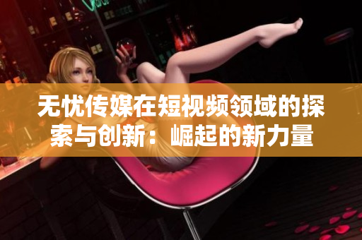 無(wú)憂傳媒在短視頻領(lǐng)域的探索與創(chuàng)新：崛起的新力量