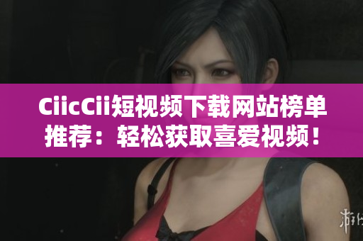 CiicCii短視頻下載網(wǎng)站榜單推薦：輕松獲取喜愛視頻！
