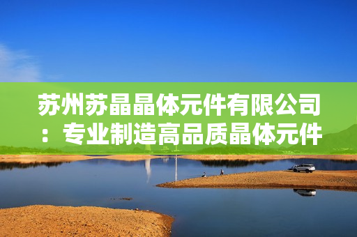 蘇州蘇晶晶體元件有限公司：專業(yè)制造高品質(zhì)晶體元件及應(yīng)用解決方案