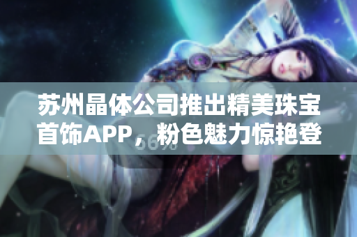 蘇州晶體公司推出精美珠寶首飾APP，粉色魅力驚艷登場
