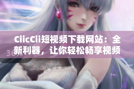 CiicCii短視頻下載網(wǎng)站：全新利器，讓你輕松暢享視頻盛宴