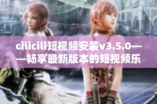 cilicili短視頻安裝v3.5.0——暢享最新版本的短視頻樂趣
