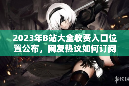 2023年B站大全收費入口位置公布，網(wǎng)友熱議如何訂閱