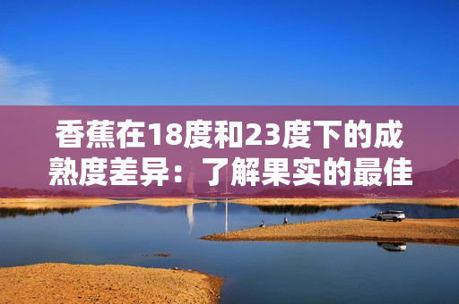 香蕉在18度和23度下的成熟度差異：了解果實(shí)的最佳儲(chǔ)存溫度