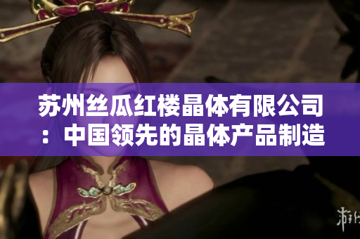 蘇州絲瓜紅樓晶體有限公司：中國(guó)領(lǐng)先的晶體產(chǎn)品制造商和供應(yīng)商