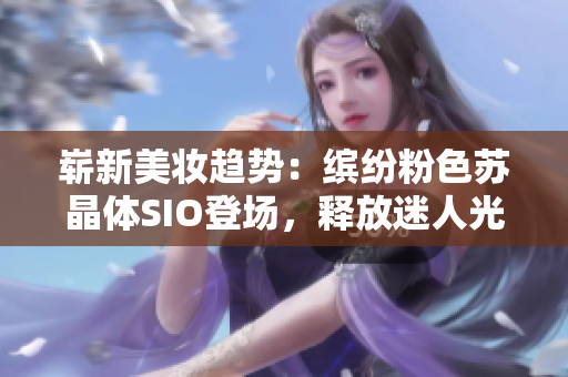 嶄新美妝趨勢(shì)：繽紛粉色蘇晶體SIO登場(chǎng)，釋放迷人光芒