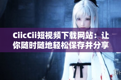 CiicCii短視頻下載網(wǎng)站：讓你隨時(shí)隨地輕松保存并分享你喜歡的短視頻