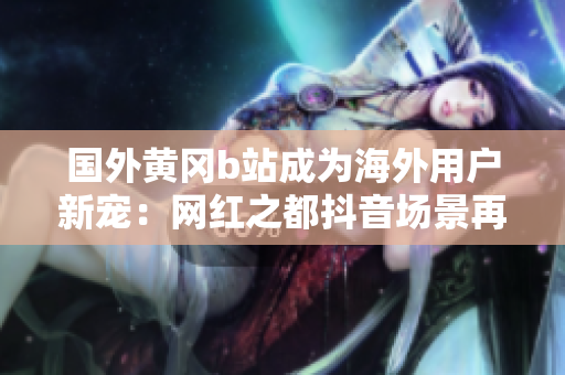 國(guó)外黃岡b站成為海外用戶新寵：網(wǎng)紅之都抖音場(chǎng)景再現(xiàn)