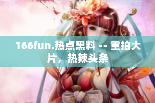 166fun.熱點(diǎn)黑料 -- 重拍大片，熱辣頭條