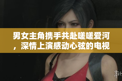 男女主角攜手共赴嗟嗟愛河，深情上演感動(dòng)心弦的電視劇