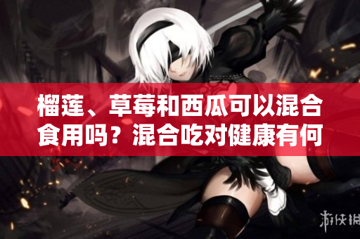 榴蓮、草莓和西瓜可以混合食用嗎？混合吃對(duì)健康有何影響？
