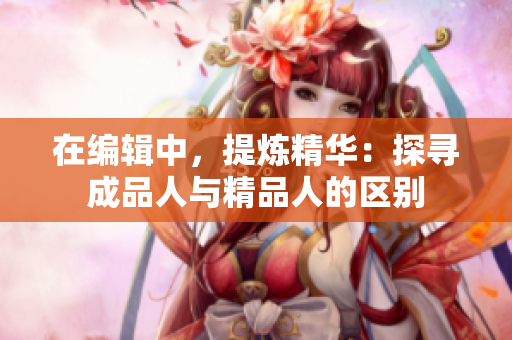 在編輯中，提煉精華：探尋成品人與精品人的區(qū)別