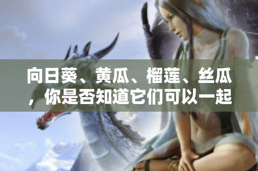 向日葵、黃瓜、榴蓮、絲瓜，你是否知道它們可以一起食用？ 