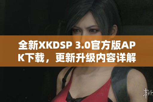 全新XKDSP 3.0官方版APK下載，更新升級(jí)內(nèi)容詳解