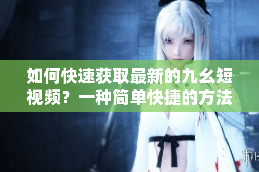 如何快速獲取最新的九幺短視頻？一種簡單快捷的方法分享