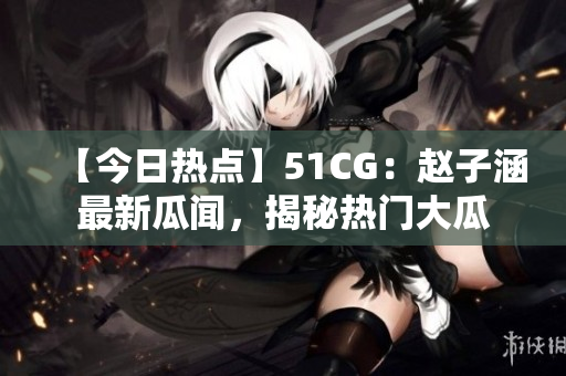 【今日熱點(diǎn)】51CG：趙子涵最新瓜聞，揭秘?zé)衢T大瓜
