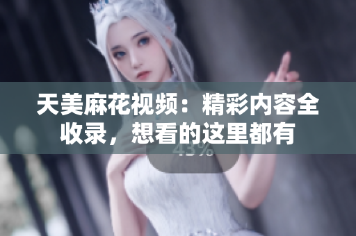 天美麻花視頻：精彩內(nèi)容全收錄，想看的這里都有