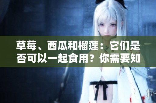 草莓、西瓜和榴蓮：它們是否可以一起食用？你需要知道的混搭禁忌
